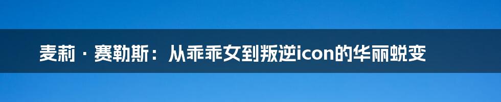 麦莉·赛勒斯:从乖乖女到叛逆icon的华丽蜕变