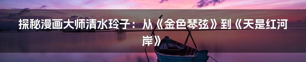 探秘漫画大师清水玲子:从《金色琴弦》到《天是红河岸》