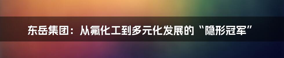 东岳集团:从氟化工到多元化发展的“隐形冠军”