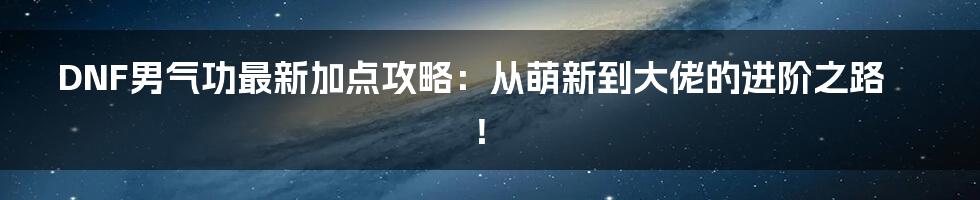 DNF男气功最新加点攻略:从萌新到大佬的进阶之路!