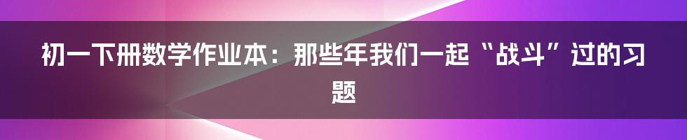 初一下册数学作业本:那些年我们一起“战斗”过的习题
