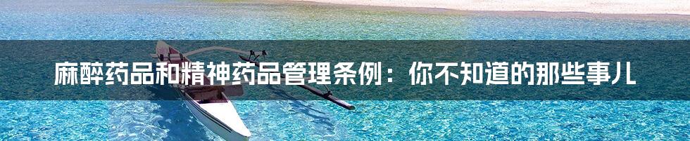 麻醉药品和精神药品管理条例:你不知道的那些事儿