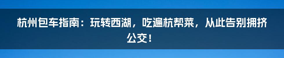 杭州包车指南:玩转西湖,吃遍杭帮菜,从此告别拥挤公交!
