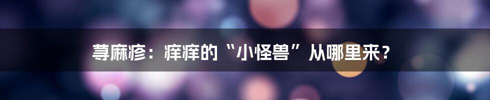 荨麻疹:痒痒的“小怪兽”从哪里来?