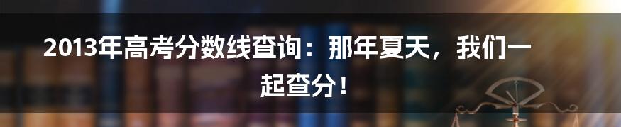 2013年高考分数线查询:那年夏天,我们一起查分!