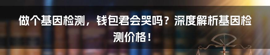 做个基因检测,钱包君会哭吗?深度解析基因检测价格!