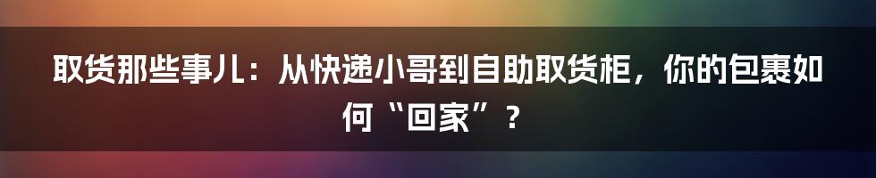 取货那些事儿：从快递小哥到自助取货柜，你的包裹如何“回家”？