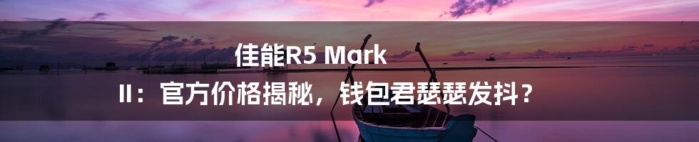 佳能R5 Mark II:官方价格揭秘,钱包君瑟瑟发抖?