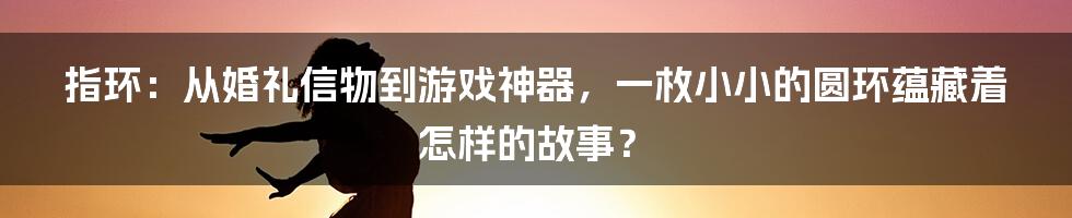 指环:从婚礼信物到游戏神器,一枚小小的圆环蕴藏着怎样的故事?