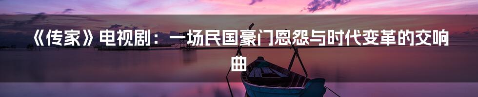 《传家》电视剧:一场民国豪门恩怨与时代变革的交响曲