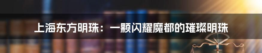 上海东方明珠：一颗闪耀魔都的璀璨明珠