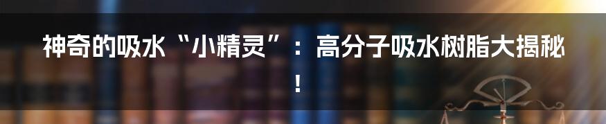 神奇的吸水“小精灵”:高分子吸水树脂大揭秘!
