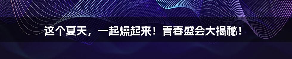 这个夏天,一起燥起来!青春盛会大揭秘!