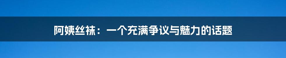 阿姨丝袜:一个充满争议与魅力的话题