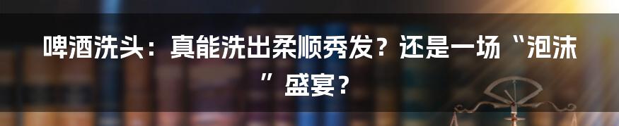啤酒洗头：真能洗出柔顺秀发？还是一场“泡沫”盛宴？