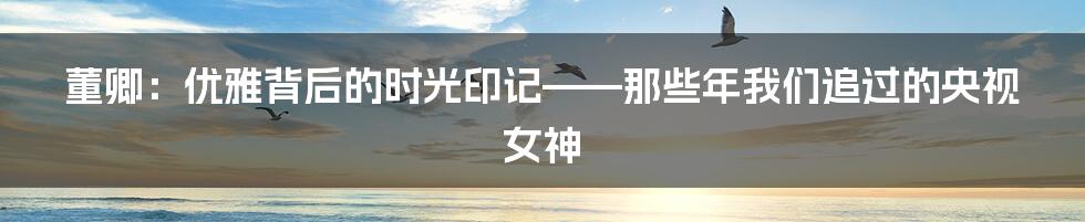 董卿:优雅背后的时光印记——那些年我们追过的央视女神