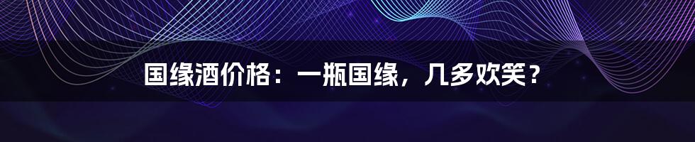 国缘酒价格:一瓶国缘,几多欢笑?