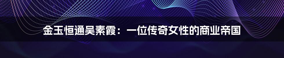 金玉恒通吴素霞:一位传奇女性的商业帝国