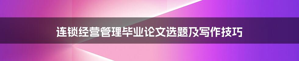 连锁经营管理毕业论文选题及写作技巧