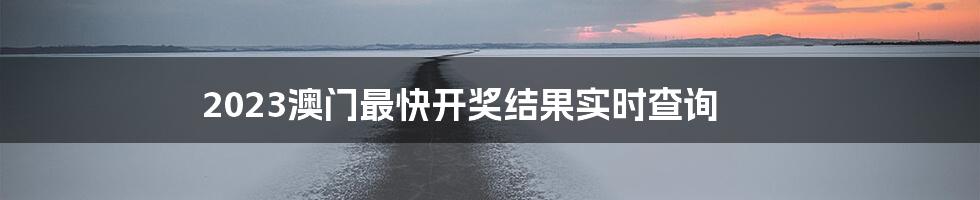 2023澳门最快开奖结果实时查询