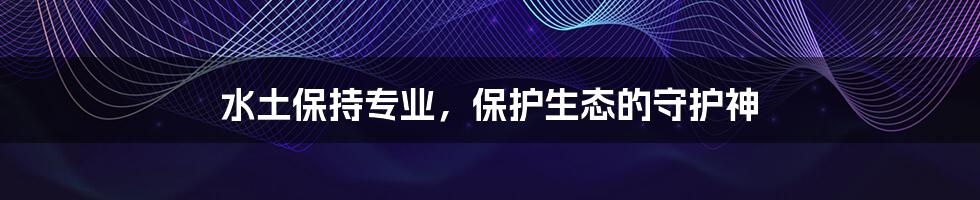 水土保持专业,保护生态的守护神