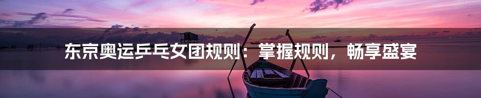 东京奥运乒乓女团规则:掌握规则,畅享盛宴
