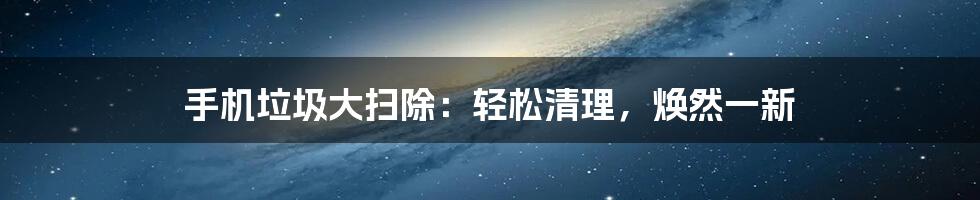 手机垃圾大扫除:轻松清理,焕然一新