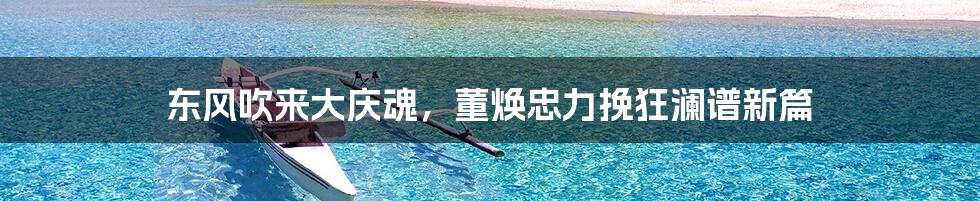 东风吹来大庆魂,董焕忠力挽狂澜谱新篇