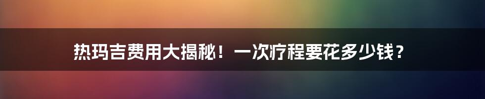 热玛吉费用大揭秘！一次疗程要花多少钱？