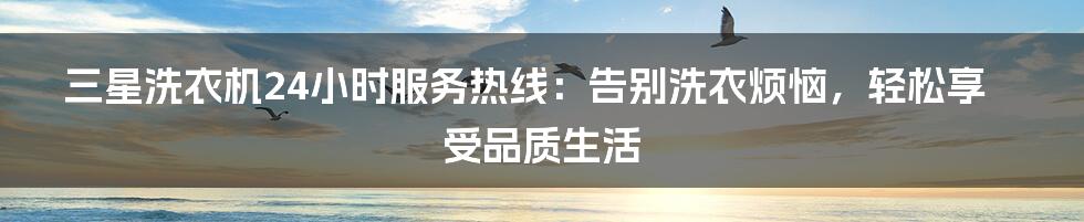 三星洗衣机24小时服务热线:告别洗衣烦恼,轻松享受品质生活