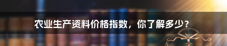 农业生产资料价格指数,你了解多少?