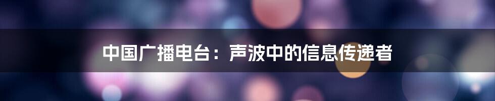 中国广播电台：声波中的信息传递者
