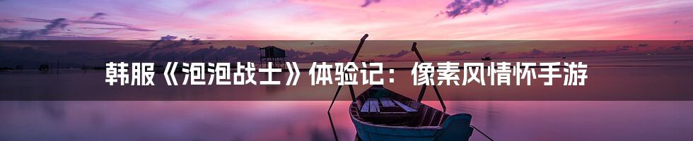 韩服《泡泡战士》体验记:像素风情怀手游