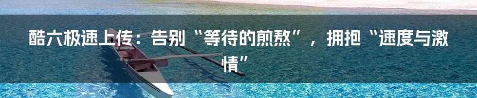 酷六极速上传:告别“等待的煎熬”,拥抱“速度与激情”