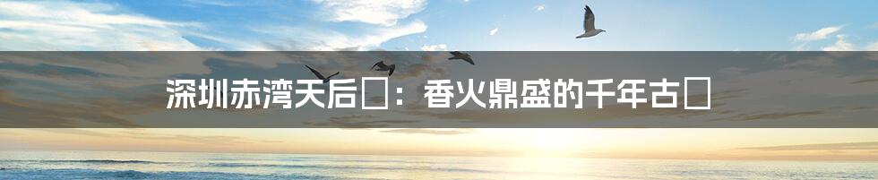 深圳赤湾天后宮:香火鼎盛的千年古廟