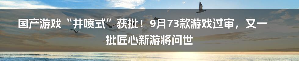 国产游戏“井喷式”获批!9月73款游戏过审,又一批匠心新游将问世