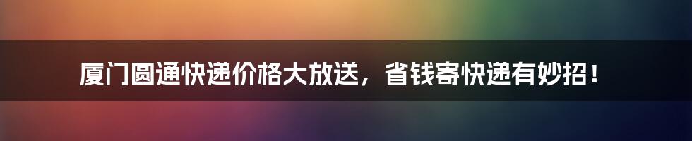 厦门圆通快递价格大放送,省钱寄快递有妙招!