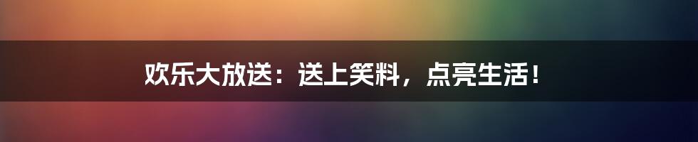 欢乐大放送:送上笑料,点亮生活!