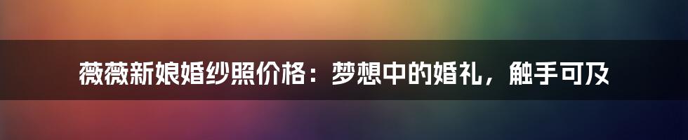 薇薇新娘婚纱照价格:梦想中的婚礼,触手可及