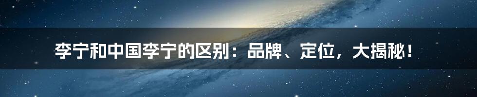李宁和中国李宁的区别：品牌、定位，大揭秘！
