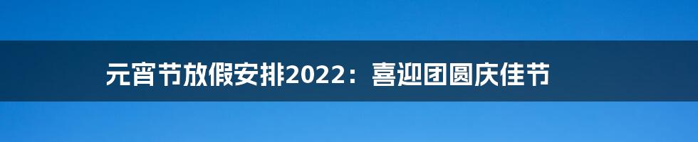 元宵节放假安排2022:喜迎团圆庆佳节