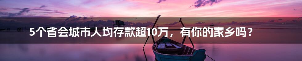5个省会城市人均存款超10万,有你的家乡吗?