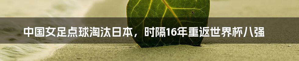 中国女足点球淘汰日本，时隔16年重返世界杯八强