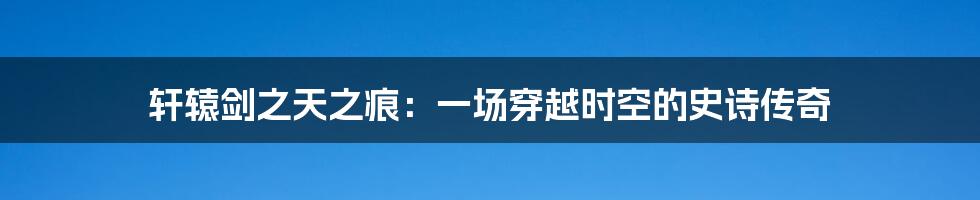 轩辕剑之天之痕:一场穿越时空的史诗传奇