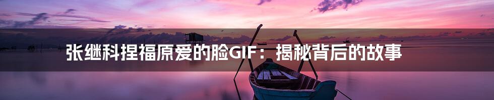 张继科捏福原爱的脸GIF:揭秘背后的故事