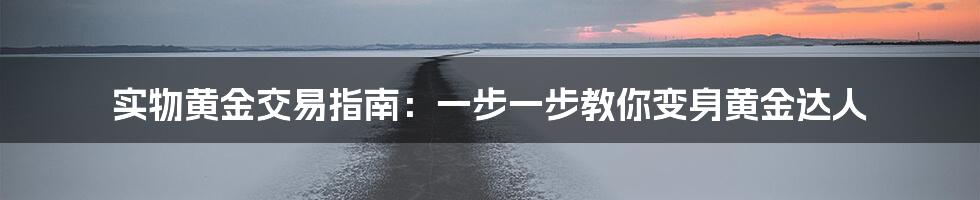 实物黄金交易指南:一步一步教你变身黄金达人