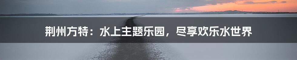荆州方特:水上主题乐园,尽享欢乐水世界