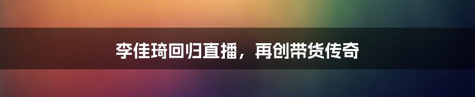 李佳琦回归直播,再创带货传奇