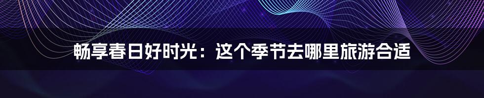 畅享春日好时光：这个季节去哪里旅游合适