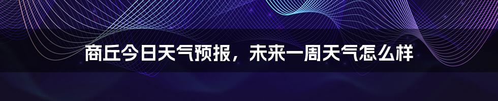 商丘今日天气预报，未来一周天气怎么样